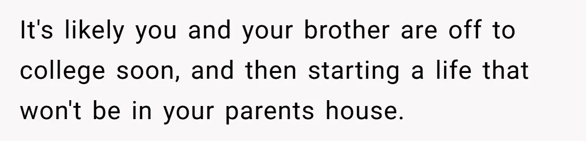 It's likely you and your brother are off to college soon, and then starting a life that won't be in your parents house.