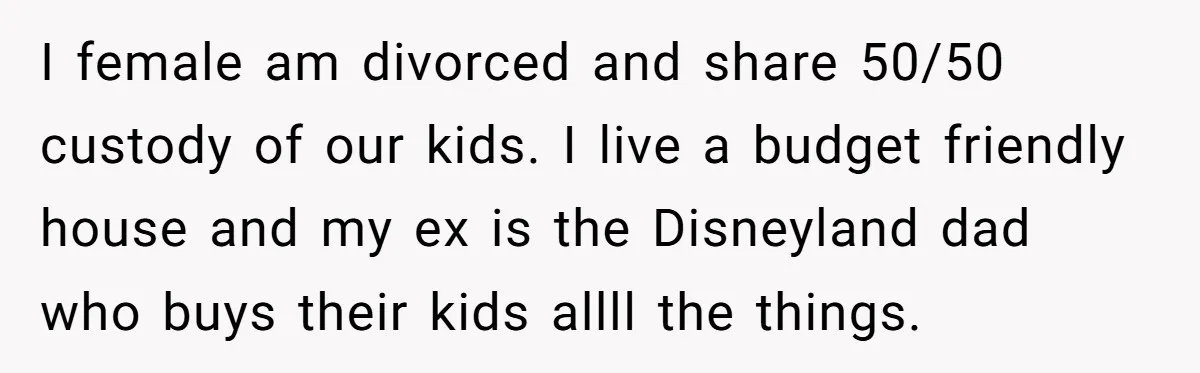 Divorced Mom Tells Son He Owes Nothing For Surprise Christmas Gift From Dad I female am divorced and share 50/50 custody of our kids. I live a budget friendly house and my ex is the Disneyland dad who buys their kids allll the...