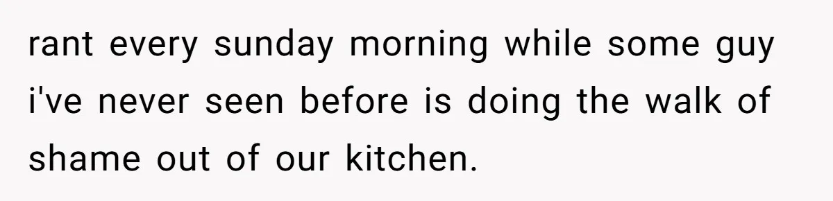 rant every sunday morning while some guy i've never seen before is doing the walk of shame out of our kitchen.