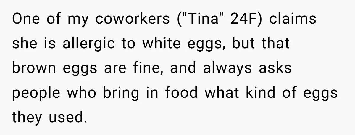 Office Baker Faces Fury After Sharing Snacks With Coworker Who Claims Strange 'Egg Allergy' One of my coworkers ("Tina" 24F) claims she is allergic to white eggs, but that brown eggs are fine, and always asks people who bring in food what kind of...