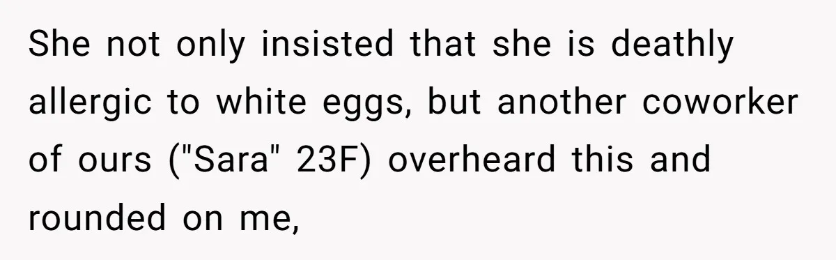Office Baker Faces Fury After Sharing Snacks With Coworker Who Claims Strange 'Egg Allergy' She not only insisted that she is deathly allergic to white eggs, but another coworker of ours ("Sara" 23F) overheard this and rounded on me,