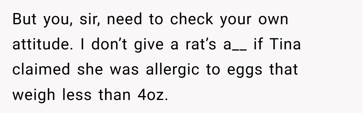 Office Baker Faces Fury After Sharing Snacks With Coworker Who Claims Strange 'Egg Allergy' But you, sir, need to check your own attitude. I don’t give a rat’s a__ if Tina claimed she was allergic to eggs that weigh less than 4oz.