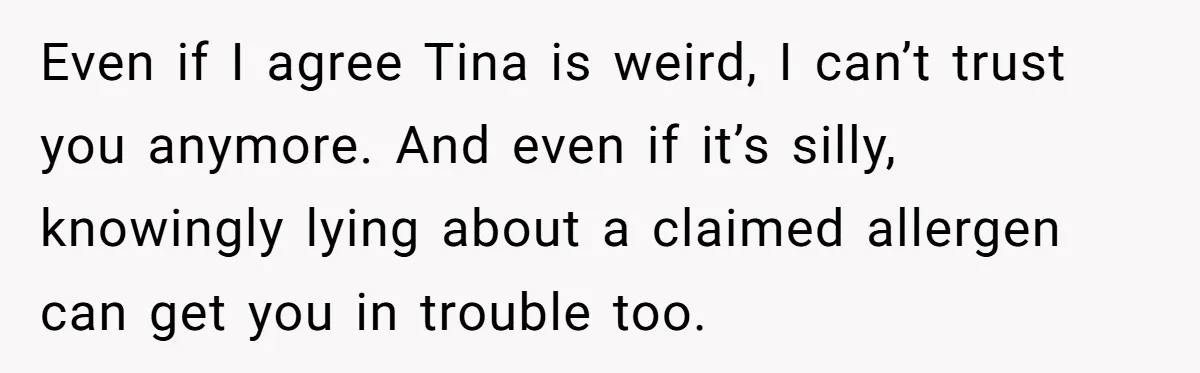 Office Baker Faces Fury After Sharing Snacks With Coworker Who Claims Strange 'Egg Allergy' Even if I agree Tina is weird, I can’t trust you anymore. And even if it’s silly, knowingly lying about a claimed allergen can get you in trouble too.