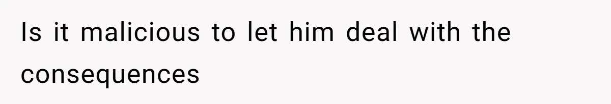 Is it malicious to let him deal with the consequences