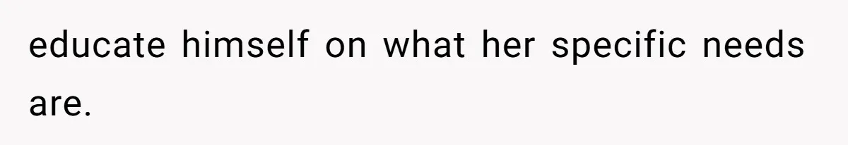 educate himself on what her specific needs are.