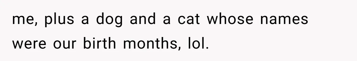me, plus a dog and a cat whose names were our birth months, lol.
