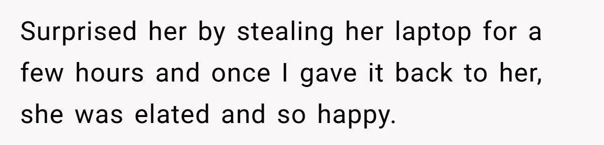 Surprised her by stealing her laptop for a few hours and once I gave it back to her, she was elated and so happy.
