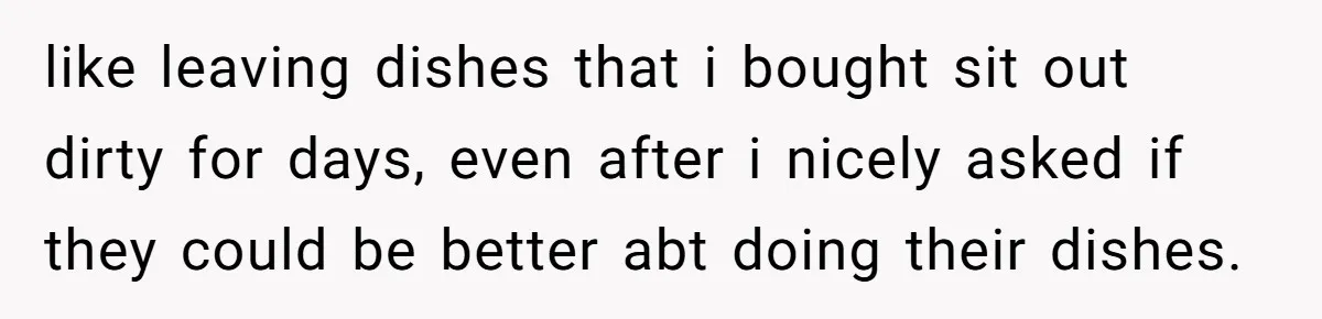 She Planned to Move Out Early and Take Her Furniture With Her, Now Her Roommates Say She “Owes” Them like leaving dishes that i bought sit out dirty for days, even after i nicely asked if they could be better abt doing their dishes.