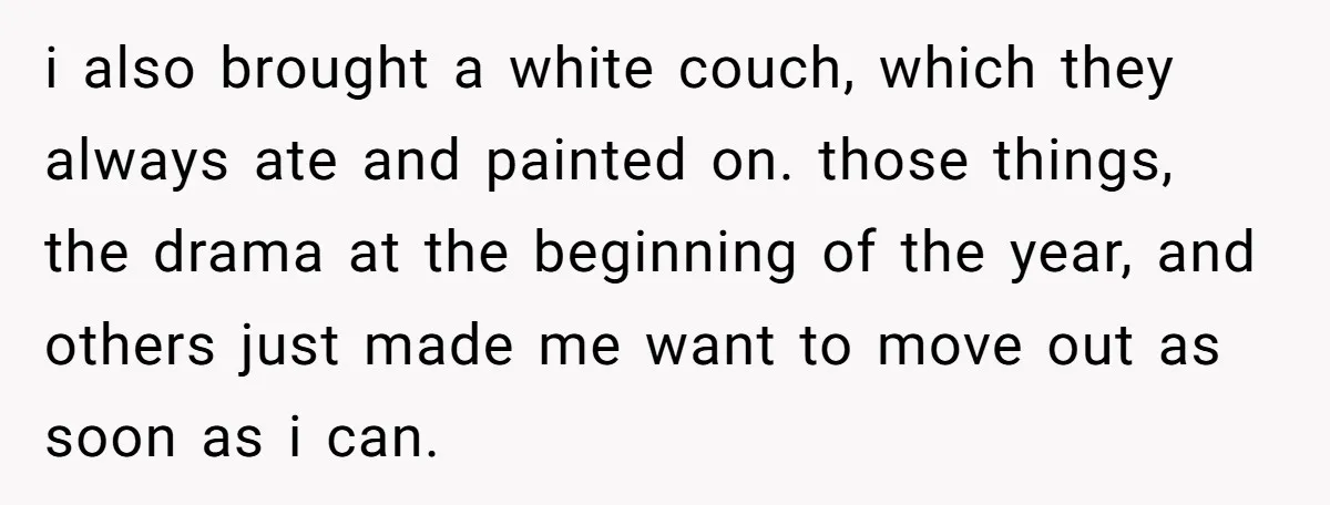 She Planned to Move Out Early and Take Her Furniture With Her, Now Her Roommates Say She “Owes” Them i also brought a white couch, which they always ate and painted on. those things, the drama at the beginning of the year, and others just made me want to...