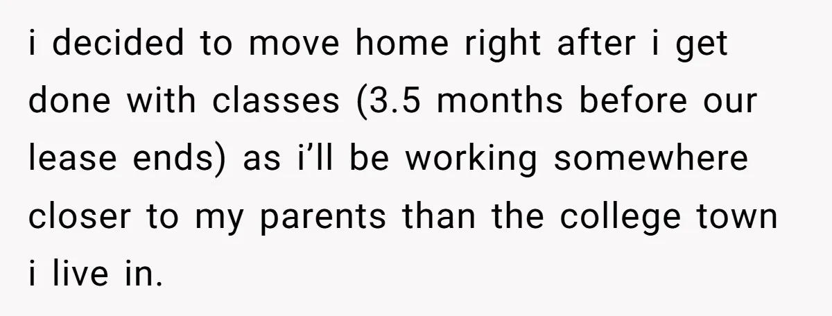 She Planned to Move Out Early and Take Her Furniture With Her, Now Her Roommates Say She “Owes” Them i decided to move home right after i get done with classes (3.5 months before our lease ends) as i’ll be working somewhere closer to my parents than the college...