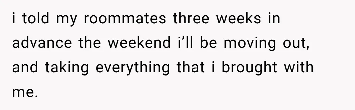She Planned to Move Out Early and Take Her Furniture With Her, Now Her Roommates Say She “Owes” Them i told my roommates three weeks in advance the weekend i’ll be moving out, and taking everything that i brought with me.