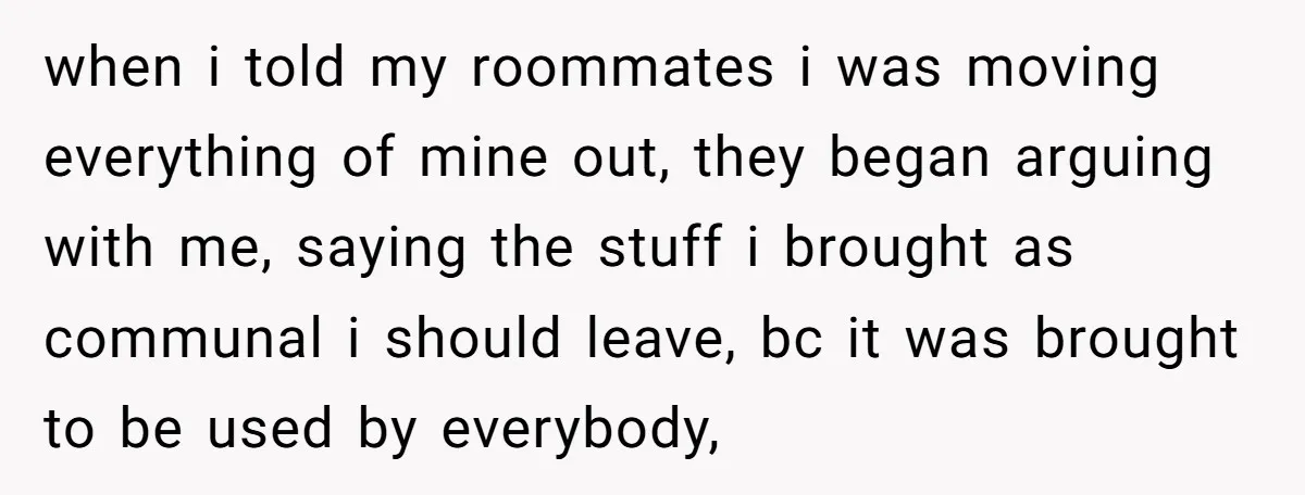 She Planned to Move Out Early and Take Her Furniture With Her, Now Her Roommates Say She “Owes” Them when i told my roommates i was moving everything of mine out, they began arguing with me, saying the stuff i brought as communal i should leave, bc it was...