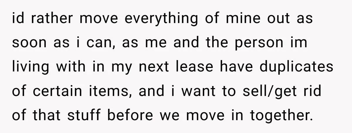 She Planned to Move Out Early and Take Her Furniture With Her, Now Her Roommates Say She “Owes” Them id rather move everything of mine out as soon as i can, as me and the person im living with in my next lease have duplicates of certain items, and...