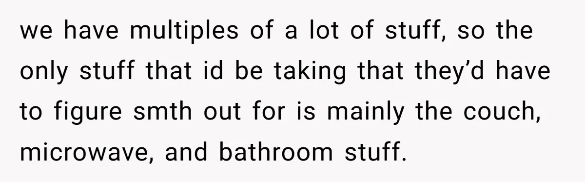 She Planned to Move Out Early and Take Her Furniture With Her, Now Her Roommates Say She “Owes” Them we have multiples of a lot of stuff, so the only stuff that id be taking that they’d have to figure smth out for is mainly the couch, microwave, and...
