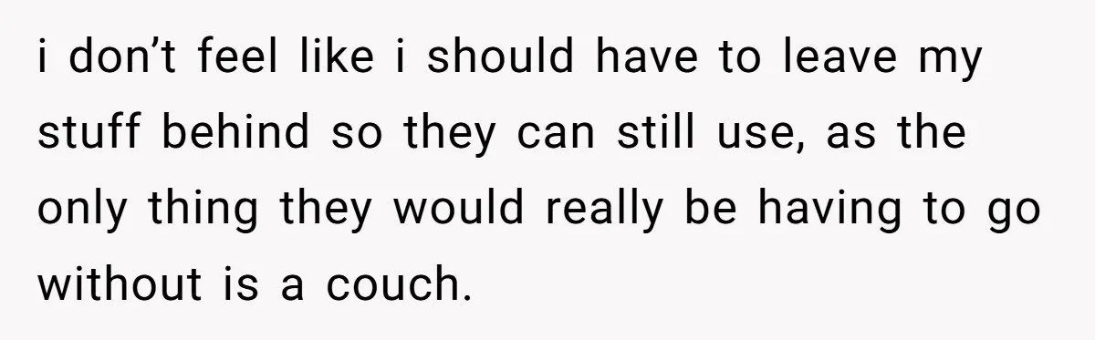 She Planned to Move Out Early and Take Her Furniture With Her, Now Her Roommates Say She “Owes” Them i don’t feel like i should have to leave my stuff behind so they can still use, as the only thing they would really be having to go without is...