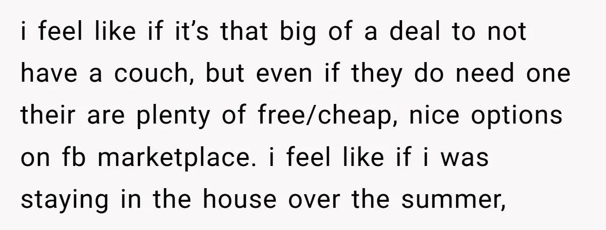 She Planned to Move Out Early and Take Her Furniture With Her, Now Her Roommates Say She “Owes” Them i feel like if it’s that big of a deal to not have a couch, but even if they do need one their are plenty of free/cheap, nice options on...