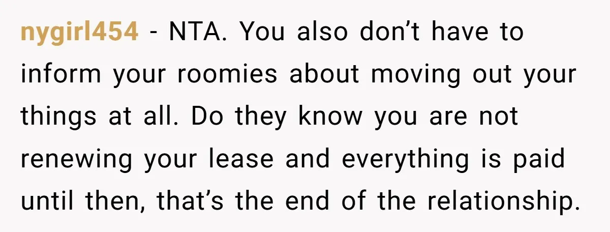 She Planned to Move Out Early and Take Her Furniture With Her, Now Her Roommates Say She “Owes” Them nygirl454 − NTA. You also don’t have to inform your roomies about moving out your things at all. Do they know you are not renewing your lease and everything is...