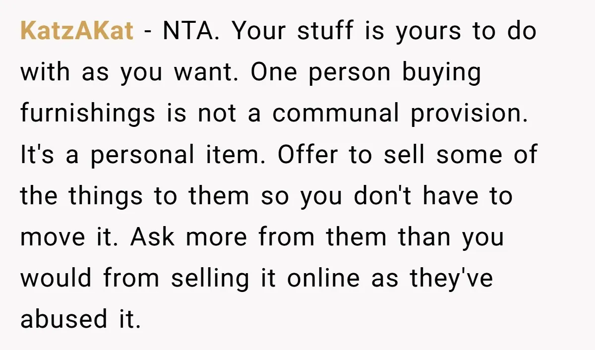 She Planned to Move Out Early and Take Her Furniture With Her, Now Her Roommates Say She “Owes” Them KatzAKat − NTA. Your stuff is yours to do with as you want. One person buying furnishings is not a communal provision. It's a personal item. Offer to sell some...