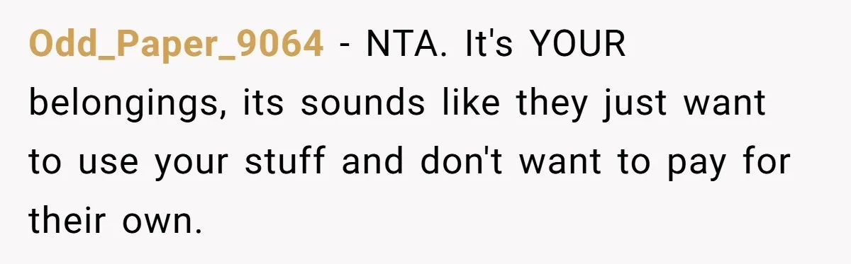 She Planned to Move Out Early and Take Her Furniture With Her, Now Her Roommates Say She “Owes” Them Odd_Paper_9064 − NTA. It's YOUR belongings, its sounds like they just want to use your stuff and don't want to pay for their own.