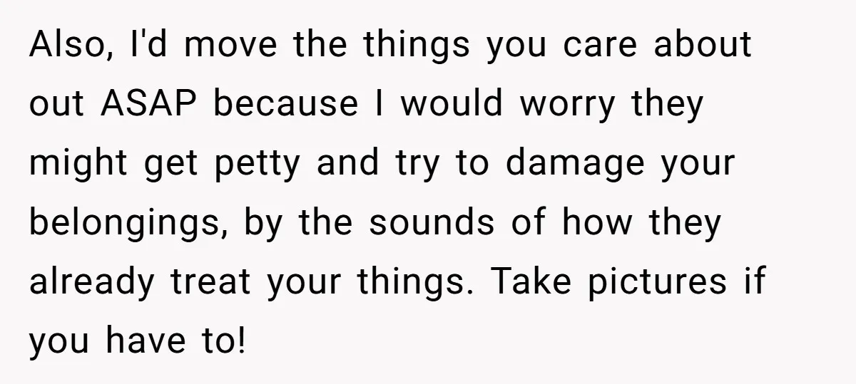 She Planned to Move Out Early and Take Her Furniture With Her, Now Her Roommates Say She “Owes” Them Also, I'd move the things you care about out ASAP because I would worry they might get petty and try to damage your belongings, by the sounds of how they...