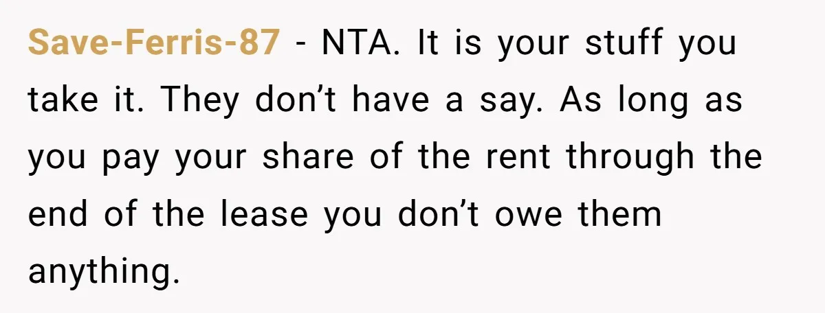 She Planned to Move Out Early and Take Her Furniture With Her, Now Her Roommates Say She “Owes” Them Save-Ferris-87 − NTA. It is your stuff you take it. They don’t have a say. As long as you pay your share of the rent through the end of the...