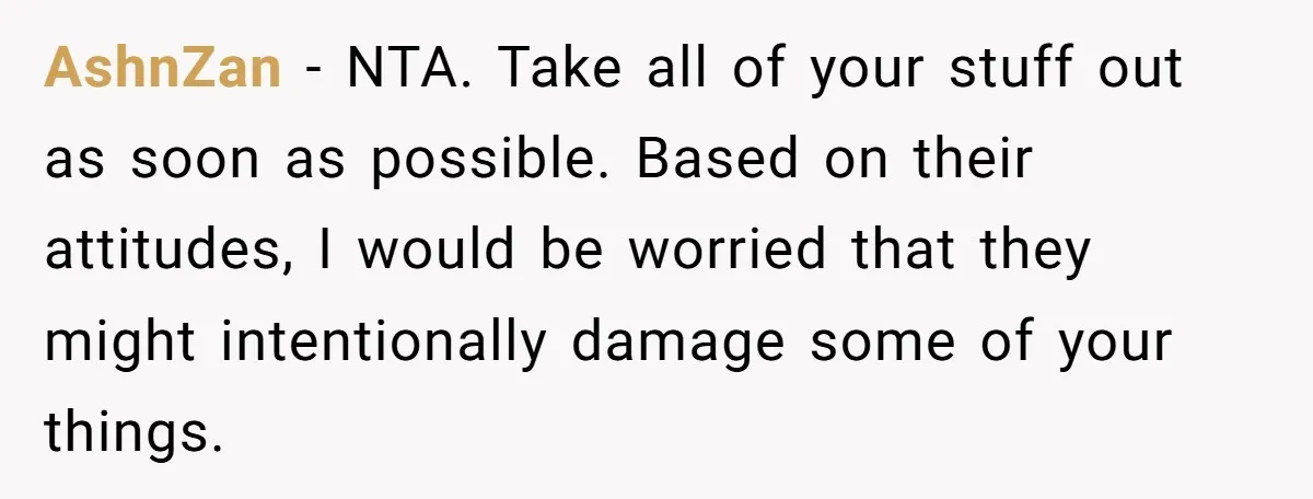 She Planned to Move Out Early and Take Her Furniture With Her, Now Her Roommates Say She “Owes” Them AshnZan − NTA. Take all of your stuff out as soon as possible. Based on their attitudes, I would be worried that they might intentionally damage some of your things.