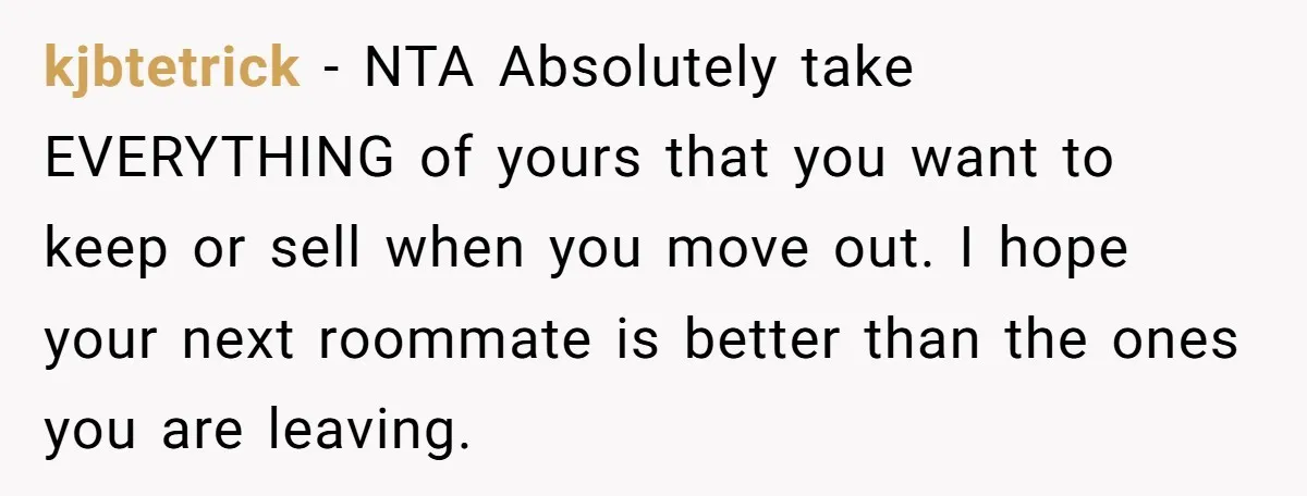 She Planned to Move Out Early and Take Her Furniture With Her, Now Her Roommates Say She “Owes” Them kjbtetrick − NTA Absolutely take EVERYTHING of yours that you want to keep or sell when you move out. I hope your next roommate is better than the ones you...