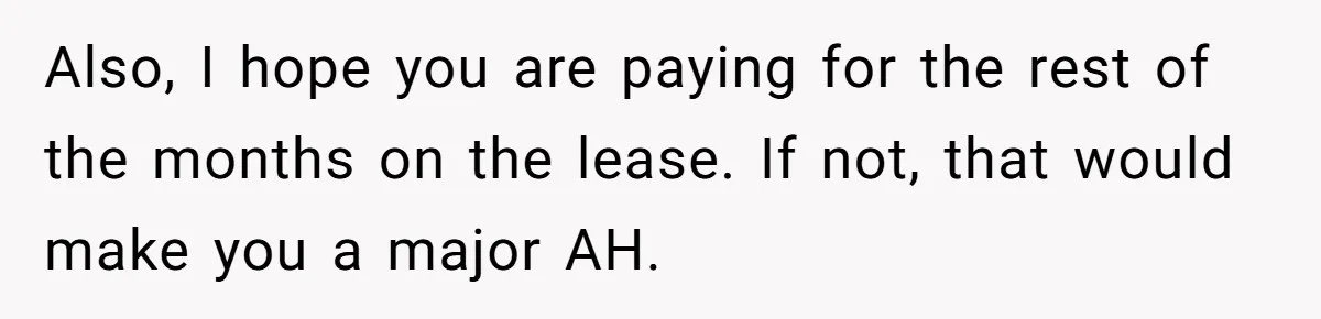 She Planned to Move Out Early and Take Her Furniture With Her, Now Her Roommates Say She “Owes” Them Also, I hope you are paying for the rest of the months on the lease. If not, that would make you a major AH.