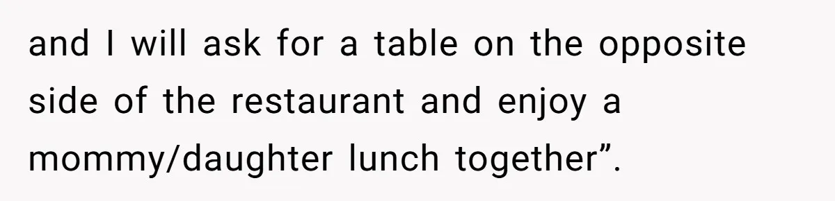 and I will ask for a table on the opposite side of the restaurant and enjoy a mommy/daughter lunch together”.