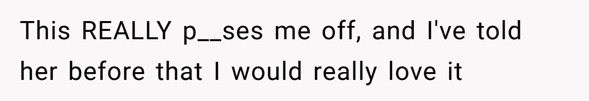 This REALLY p__ses me off, and I've told her before that I would really love it