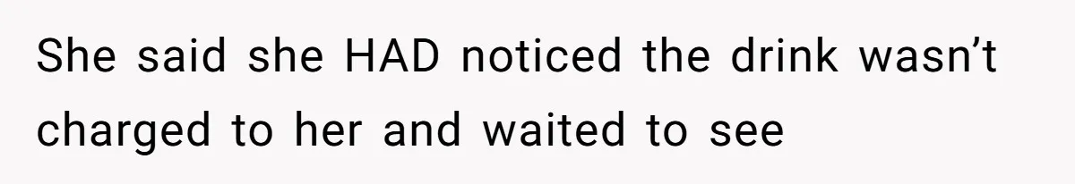 She said she HAD noticed the drink wasn’t charged to her and waited to see
