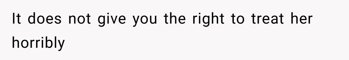 It does not give you the right to treat her horribly