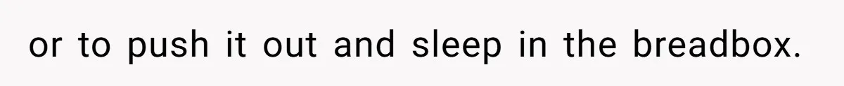 or to push it out and sleep in the breadbox.