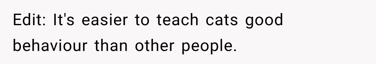 Edit: It's easier to teach cats good behaviour than other people.
