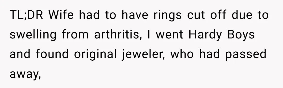 Man Surprises Wife With New Wedding Rings After Her Original Set Was Cut Off TL;DR Wife had to have rings cut off due to swelling from arthritis, I went Hardy Boys and found original jeweler, who had passed away,