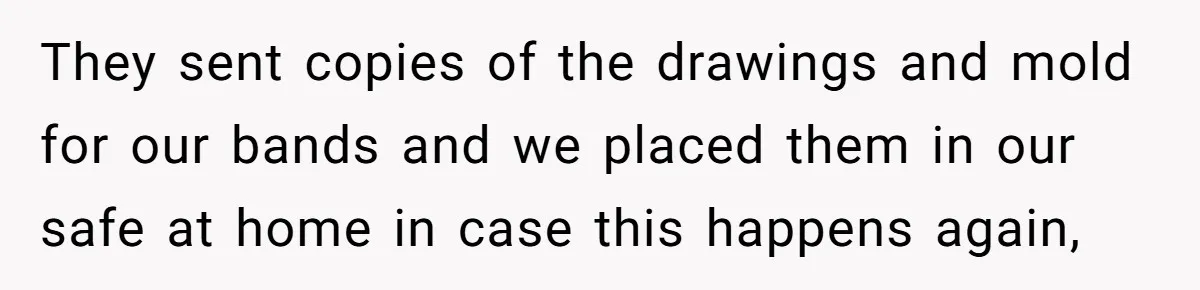 Man Surprises Wife With New Wedding Rings After Her Original Set Was Cut Off They sent copies of the drawings and mold for our bands and we placed them in our safe at home in case this happens again,