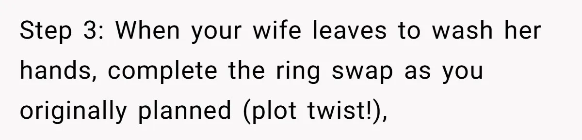 Man Surprises Wife With New Wedding Rings After Her Original Set Was Cut Off Step 3: When your wife leaves to wash her hands, complete the ring swap as you originally planned (plot twist!),