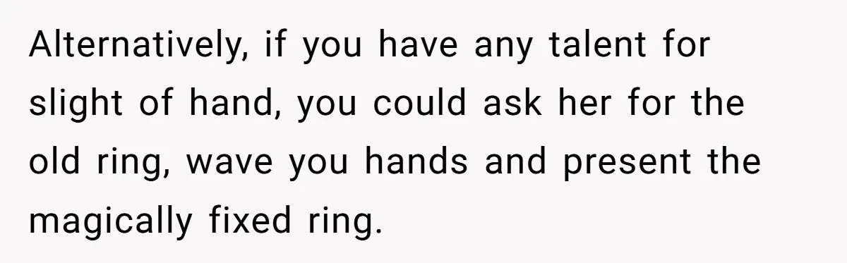 Man Surprises Wife With New Wedding Rings After Her Original Set Was Cut Off Alternatively, if you have any talent for slight of hand, you could ask her for the old ring, wave you hands and present the magically fixed ring.