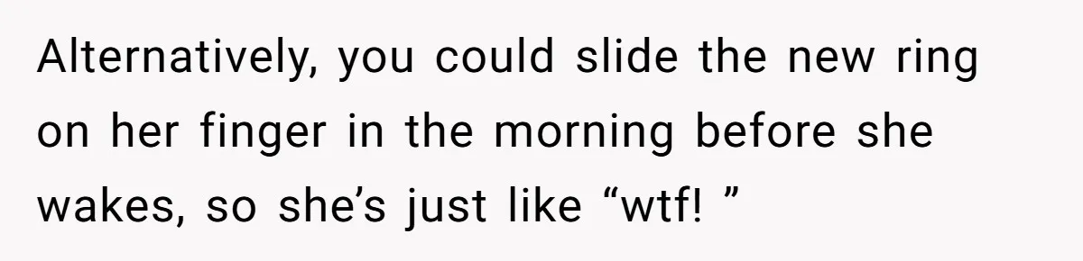Man Surprises Wife With New Wedding Rings After Her Original Set Was Cut Off Alternatively, you could slide the new ring on her finger in the morning before she wakes, so she’s just like “wtf! ”