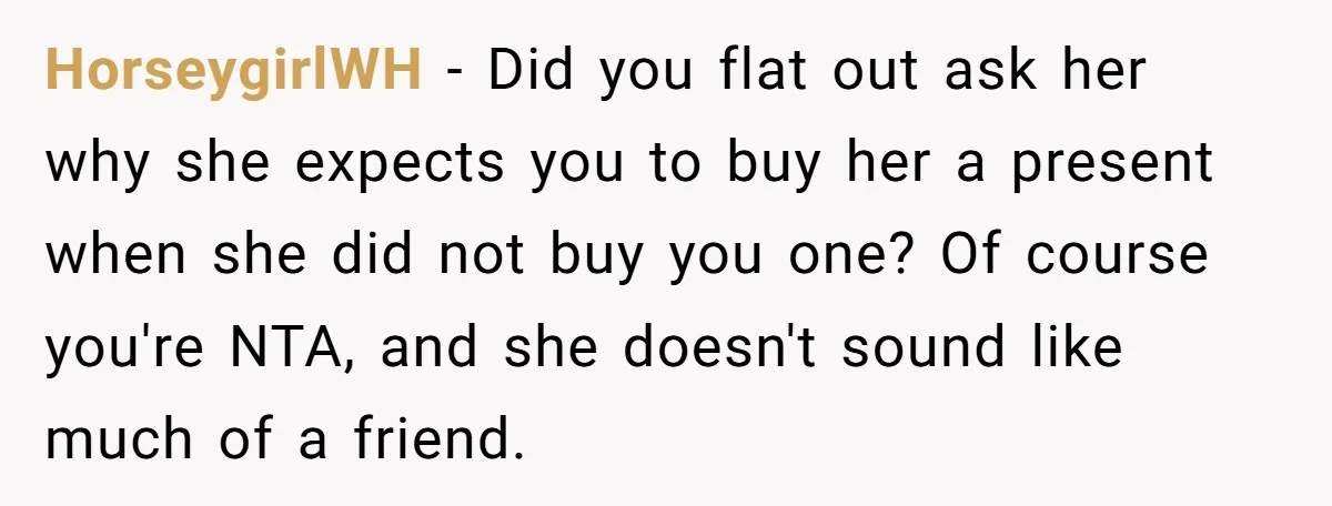 HorseygirlWH − Did you flat out ask her why she expects you to buy her a present when she did not buy you one? Of course you're NTA, and she...