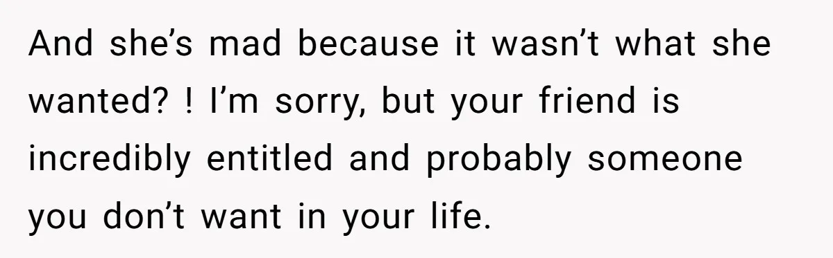 And she’s mad because it wasn’t what she wanted? ! I’m sorry, but your friend is incredibly entitled and probably someone you don’t want in your life.