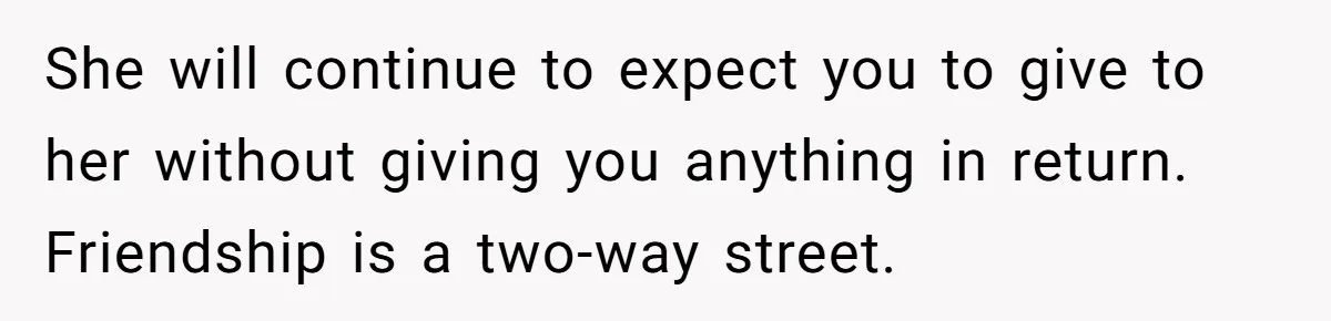 She will continue to expect you to give to her without giving you anything in return. Friendship is a two-way street.