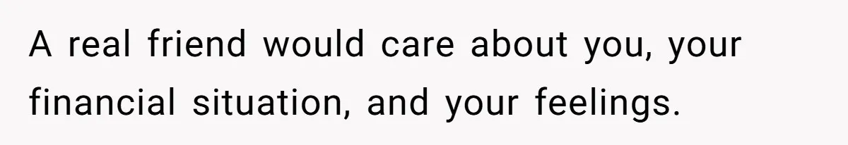 A real friend would care about you, your financial situation, and your feelings.