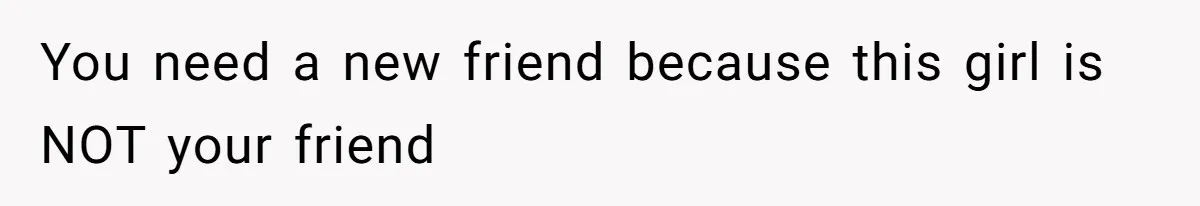 You need a new friend because this girl is NOT your friend