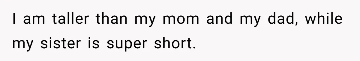 I am taller than my mom and my dad, while my sister is super short.