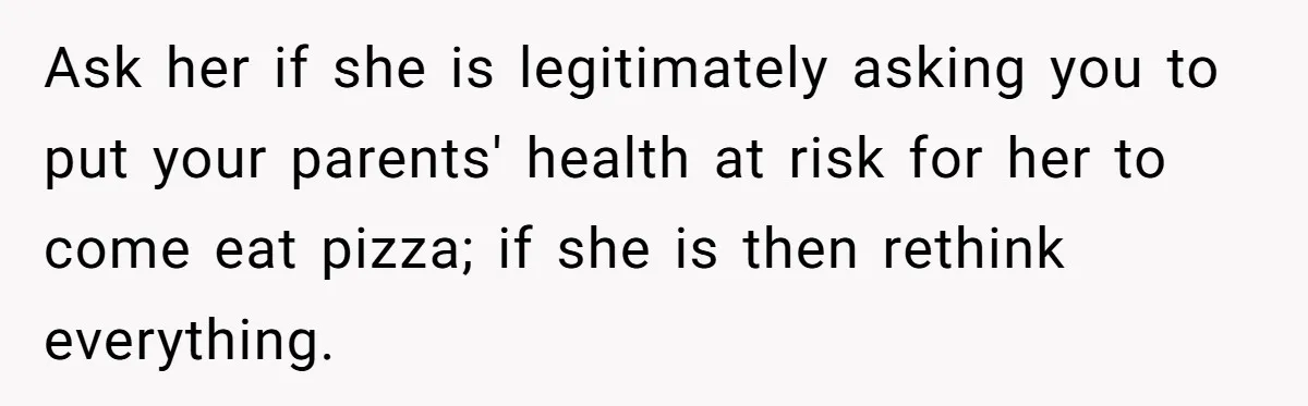 Ask her if she is legitimately asking you to put your parents' health at risk for her to come eat pizza; if she is then rethink everything.