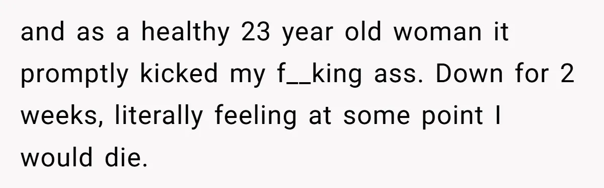 and as a healthy 23 year old woman it promptly kicked my f__king ass. Down for 2 weeks, literally feeling at some point I would die.