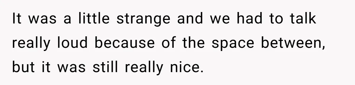 It was a little strange and we had to talk really loud because of the space between, but it was still really nice.