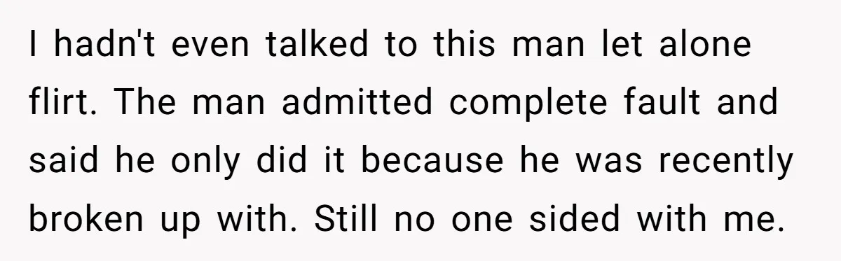 I hadn't even talked to this man let alone flirt. The man admitted complete fault and said he only did it because he was recently broken up with. Still no...