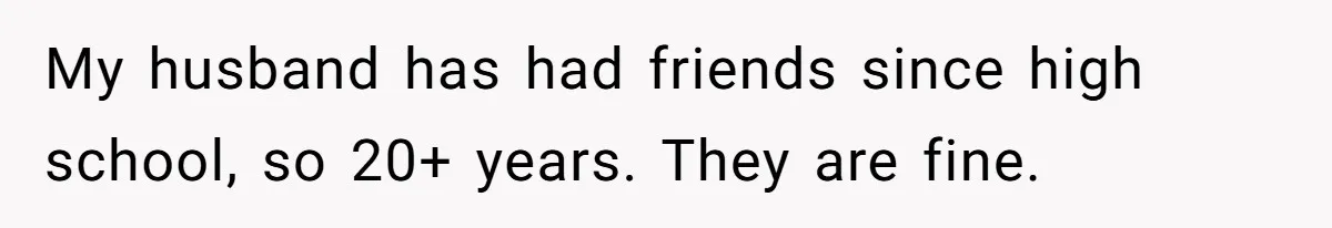 My husband has had friends since high school, so 20+ years. They are fine.